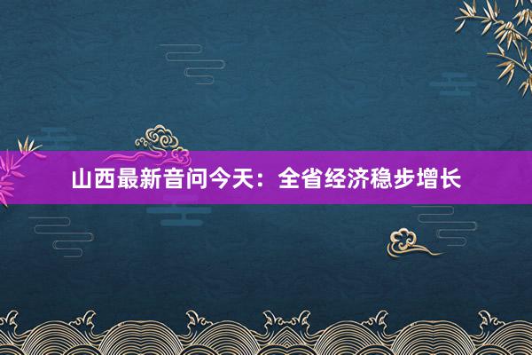 山西最新音问今天：全省经济稳步增长